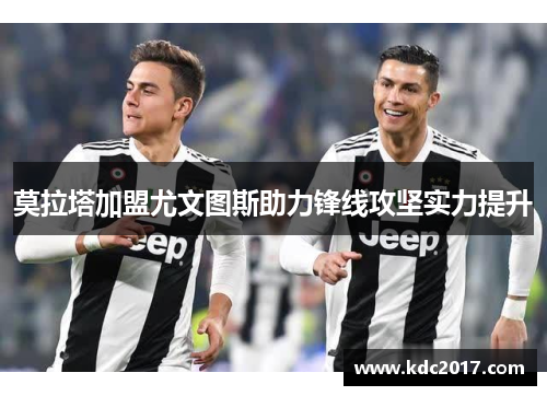 莫拉塔加盟尤文图斯助力锋线攻坚实力提升